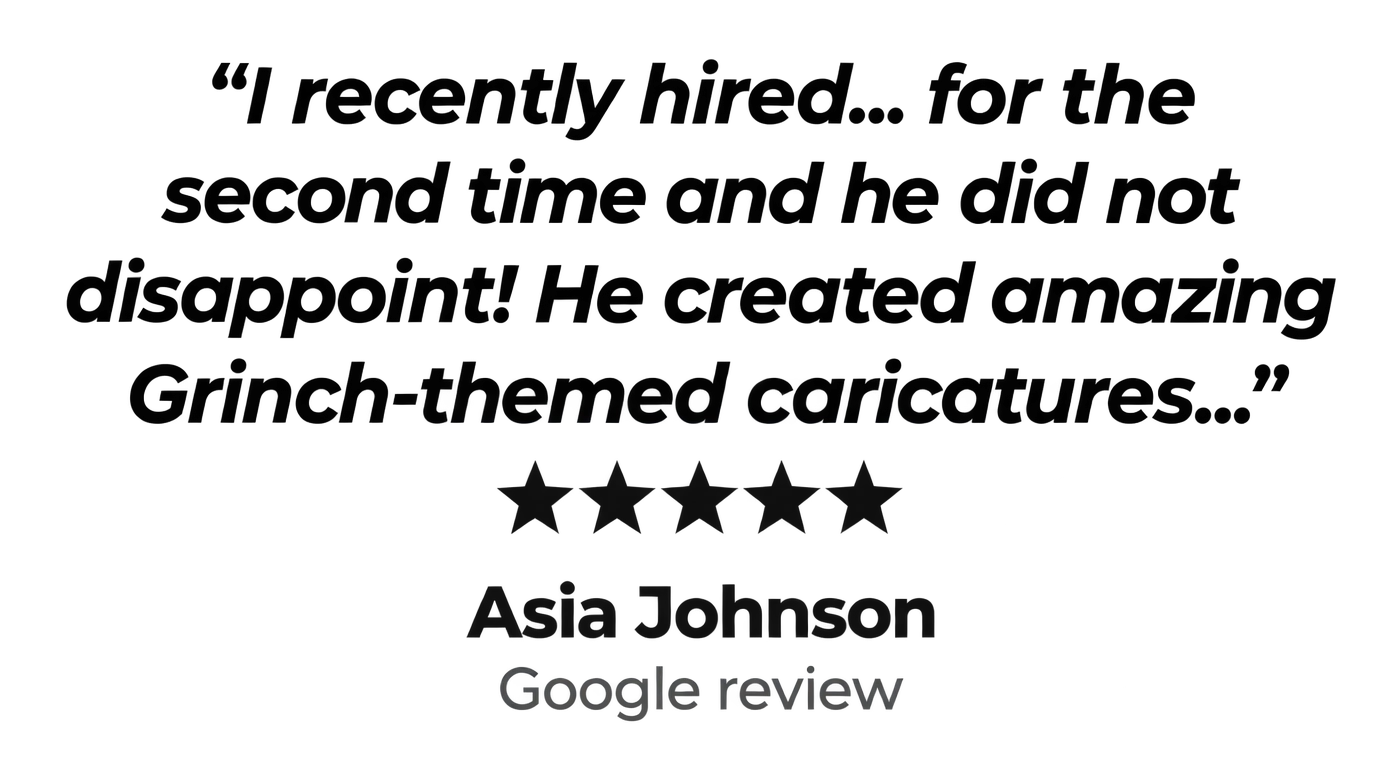 "I recently hired... for the second time and he did not disappoint! He created amazing Grinch-themed caricatures..." Five stars. Asia Johnson, Google review