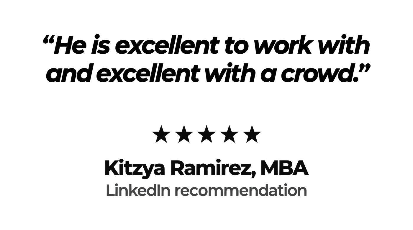 "He is excellent to work with and excellent with a crowd." Five stars. Kitzya Ramirez, MBA, LinkedIn recommendation