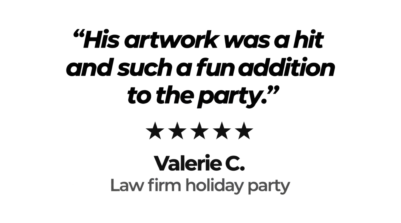 "His artwork was a hit and such a fun addition to the party." Five stars. Valerie C., law firm holiday party